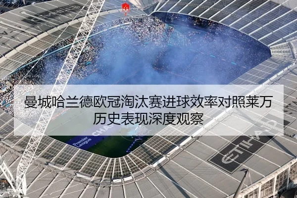 曼城哈兰德欧冠淘汰赛进球效率对照莱万历史表现深度观察